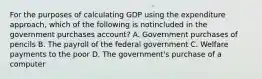 For the purposes of calculating GDP using the expenditure approach, which of the following is notincluded in the government purchases account? A. Government purchases of pencils B. The payroll of the federal government C. Welfare payments to the poor D. The government's purchase of a computer