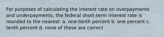 For purposes of calculating the interest rate on overpayments and underpayments, the federal short-term interest rate is rounded to the nearest: a. one-tenth percent b. one percent c. tenth percent d. none of these are correct