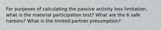 For purposes of calculating the passive activity loss limitation, what is the material participation test? What are the 6 safe harbors? What is the limited partner presumption?