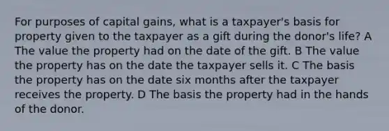 For purposes of capital gains, what is a taxpayer's basis for property given to the taxpayer as a gift during the donor's life? A The value the property had on the date of the gift. B The value the property has on the date the taxpayer sells it. C The basis the property has on the date six months after the taxpayer receives the property. D The basis the property had in the hands of the donor.