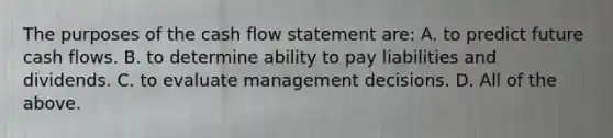 The purposes of the cash flow statement are: A. to predict future cash flows. B. to determine ability to pay liabilities and dividends. C. to evaluate management decisions. D. All of the above.