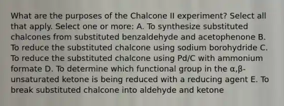 What are the purposes of the Chalcone II experiment? Select all that apply. Select one or more: A. To synthesize substituted chalcones from substituted benzaldehyde and acetophenone B. To reduce the substituted chalcone using sodium borohydride C. To reduce the substituted chalcone using Pd/C with ammonium formate D. To determine which functional group in the α,β-unsaturated ketone is being reduced with a reducing agent E. To break substituted chalcone into aldehyde and ketone