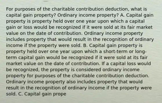 For purposes of the charitable contribution​ deduction, what is capital gain​ property? Ordinary income​ property? A. Capital gain property is property held over one year upon which a capital gain or loss would be recognized if it were sold at its fair market value on the date of contribution. Ordinary income property includes property that would result in the recognition of ordinary income if the property were sold. B. Capital gain property is property held over one year upon which a​ short-term or​ long-term capital gain would be recognized if it were sold at its fair market value on the date of contribution. If a capital loss would be​ recognized, the property is considered ordinary income property for purposes of the charitable contribution deduction. Ordinary income property also includes property that would result in the recognition of ordinary income if the property were sold. C. Capital gain prope