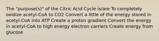 The "purpose(s)" of the Citric Acid Cycle is/are To completely oxidize acetyl-CoA to CO2 Convert a little of the energy stored in acetyl-CoA into ATP Create a proton gradient Convert the energy in acetyl-CoA to high energy electron carriers Create energy from glucose