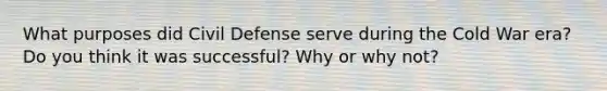 What purposes did Civil Defense serve during the Cold War era? Do you think it was successful? Why or why not?