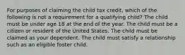 For purposes of claiming the child tax credit, which of the following is not a requirement for a qualifying child? The child must be under age 18 at the end of the year. The child must be a citizen or resident of the United States. The child must be claimed as your dependent. The child must satisfy a relationship such as an eligible foster child.