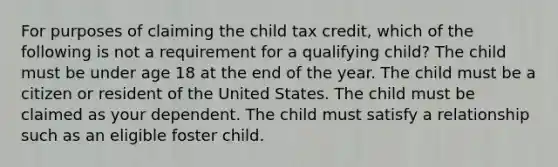 For purposes of claiming the child tax credit, which of the following is not a requirement for a qualifying child? The child must be under age 18 at the end of the year. The child must be a citizen or resident of the United States. The child must be claimed as your dependent. The child must satisfy a relationship such as an eligible foster child.