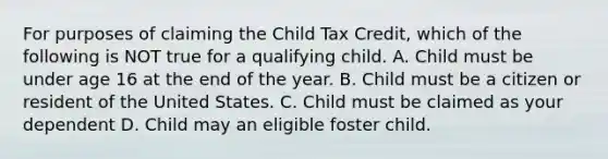 For purposes of claiming the Child Tax Credit, which of the following is NOT true for a qualifying child. A. Child must be under age 16 at the end of the year. B. Child must be a citizen or resident of the United States. C. Child must be claimed as your dependent D. Child may an eligible foster child.