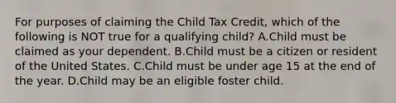 For purposes of claiming the Child Tax Credit, which of the following is NOT true for a qualifying child? A.Child must be claimed as your dependent. B.Child must be a citizen or resident of the United States. C.Child must be under age 15 at the end of the year. D.Child may be an eligible foster child.