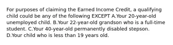 For purposes of claiming the Earned Income Credit, a qualifying child could be any of the following EXCEPT A.Your 20-year-old unemployed child. B.Your 22-year-old grandson who is a full-time student. C.Your 40-year-old permanently disabled stepson. D.Your child who is less than 19 years old.