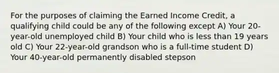 For the purposes of claiming the Earned Income Credit, a qualifying child could be any of the following except A) Your 20-year-old unemployed child B) Your child who is less than 19 years old C) Your 22-year-old grandson who is a full-time student D) Your 40-year-old permanently disabled stepson