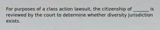 For purposes of a class action lawsuit, the citizenship of _______ is reviewed by the court to determine whether diversity jurisdiction exists.