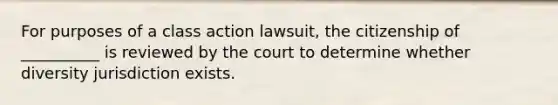 For purposes of a class action lawsuit, the citizenship of __________ is reviewed by the court to determine whether diversity jurisdiction exists.