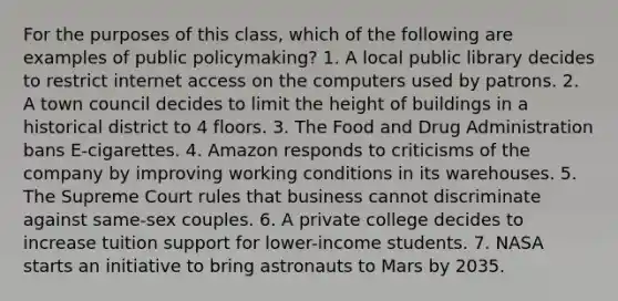 For the purposes of this class, which of the following are examples of public policymaking? 1. A local public library decides to restrict internet access on the computers used by patrons. 2. A town council decides to limit the height of buildings in a historical district to 4 floors. 3. The Food and Drug Administration bans E-cigarettes. 4. Amazon responds to criticisms of the company by improving working conditions in its warehouses. 5. The Supreme Court rules that business cannot discriminate against same-sex couples. 6. A private college decides to increase tuition support for lower-income students. 7. NASA starts an initiative to bring astronauts to Mars by 2035.