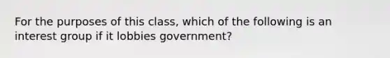 For the purposes of this class, which of the following is an interest group if it lobbies government?