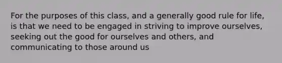 For the purposes of this class, and a generally good rule for life, is that we need to be engaged in striving to improve ourselves, seeking out the good for ourselves and others, and communicating to those around us