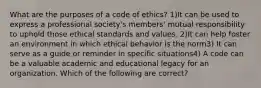 What are the purposes of a code of ethics? 1)It can be used to express a professional society's members' mutual responsibility to uphold those ethical standards and values. 2)It can help foster an environment in which ethical behavior is the norm3) It can serve as a guide or reminder in specific situations4) A code can be a valuable academic and educational legacy for an organization. Which of the following are correct?