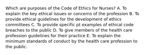 Which are purposes of the Code of Ethics for Nurses? A. To explain the key ethical issues or concerns of the profession B. To provide ethical guidelines for the development of ethics committees C. To provide specific pt examples of ethical code breaches to the public D. To give members of the health care profession guidelines for their practice E. To explain the minimum standards of conduct by the health care profession to the public.