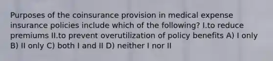 Purposes of the coinsurance provision in medical expense insurance policies include which of the following? I.to reduce premiums II.to prevent overutilization of policy benefits A) I only B) II only C) both I and II D) neither I nor II