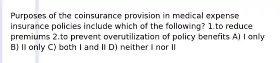 Purposes of the coinsurance provision in medical expense insurance policies include which of the following? 1.to reduce premiums 2.to prevent overutilization of policy benefits A) I only B) II only C) both I and II D) neither I nor II