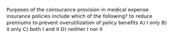 Purposes of the coinsurance provision in medical expense insurance policies include which of the following? to reduce premiums to prevent overutilization of policy benefits A) I only B) II only C) both I and II D) neither I nor II