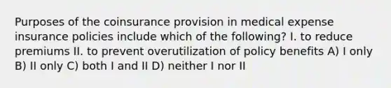 Purposes of the coinsurance provision in medical expense insurance policies include which of the following? I. to reduce premiums II. to prevent overutilization of policy benefits A) I only B) II only C) both I and II D) neither I nor II