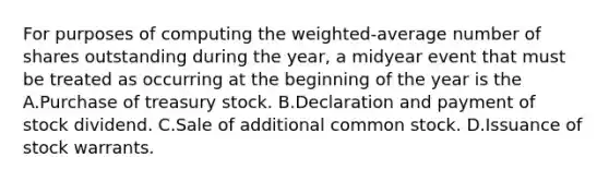 For purposes of computing the weighted‐average number of shares outstanding during the year, a midyear event that must be treated as occurring at the beginning of the year is the A.Purchase of treasury stock. B.Declaration and payment of stock dividend. C.Sale of additional common stock. D.Issuance of stock warrants.