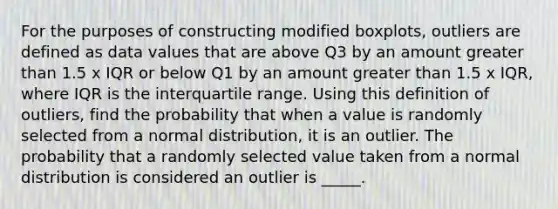 For the purposes of constructing modified boxplots, outliers are defined as data values that are above Q3 by an amount greater than 1.5 x IQR or below Q1 by an amount greater than 1.5 x IQR, where IQR is the interquartile range. Using this definition of outliers, find the probability that when a value is randomly selected from a normal distribution, it is an outlier. The probability that a randomly selected value taken from a normal distribution is considered an outlier is _____.