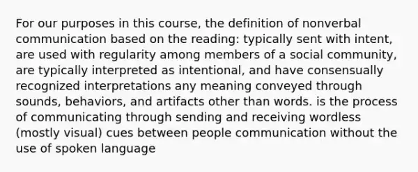 For our purposes in this course, the definition of nonverbal communication based on the reading: typically sent with intent, are used with regularity among members of a social community, are typically interpreted as intentional, and have consensually recognized interpretations any meaning conveyed through sounds, behaviors, and artifacts other than words. is the process of communicating through sending and receiving wordless (mostly visual) cues between people communication without the use of spoken language