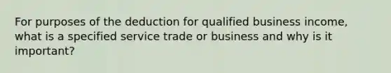 For purposes of the deduction for qualified business income, what is a specified service trade or business and why is it important?