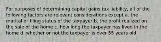 For purposes of determining capital gains tax liability, all of the following factors are relevant considerations except a. the marital or filing status of the taxpayer b. the profit realized on the sale of the home c. how long the taxpayer has lived in the home d. whether or not the taxpayer is over 55 years old