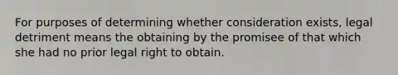 For purposes of determining whether consideration exists, legal detriment means the obtaining by the promisee of that which she had no prior legal right to obtain.