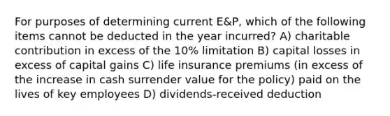 For purposes of determining current E&P, which of the following items cannot be deducted in the year incurred? A) charitable contribution in excess of the 10% limitation B) capital losses in excess of capital gains C) life insurance premiums (in excess of the increase in cash surrender value for the policy) paid on the lives of key employees D) dividends-received deduction