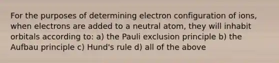 For the purposes of determining electron configuration of ions, when electrons are added to a neutral atom, they will inhabit orbitals according to: a) the Pauli exclusion principle b) the Aufbau principle c) Hund's rule d) all of the above