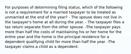 For purposes of determining filing status, which of the following is not a requirement for a married taxpayer to be treated as unmarried at the end of the year? - The spouse does not live in the taxpayer's home at all during the year. - The taxpayer files a tax return separate from the other spouse. -The taxpayer pays more than half the costs of maintaining his or her home for the entire year and the home is the principal residence for a dependent qualifying child for more than half the year. -The taxpayer claims a child as a dependent.