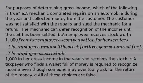 For purposes of determining gross income, which of the following is true? a.A mechanic completed repairs on an automobile during the year and collected money from the customer. The customer was not satisfied with the repairs and sued the mechanic for a refund. The mechanic can defer recognition of the income until the suit has been settled. b.An employee receives stock worth 1,000 from her employer as compensation for her services. The employee cannot sell the stock for three years and must forfeit the stock if she leaves her job before she is able to sell it. The employee must include1,000 in her gross income in the year she receives the stock. c.A taxpayer who finds a wallet full of money is required to recognize income even though someone may eventually ask for the return of the money. d.All of these choices are false.