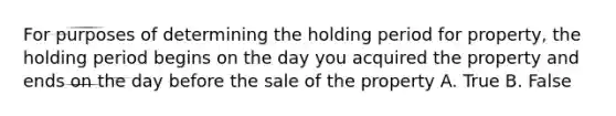 For purposes of determining the holding period for property, the holding period begins on the day you acquired the property and ends on the day before the sale of the property A. True B. False