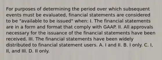 For purposes of determining the period over which subsequent events must be evaluated, financial statements are considered to be "available to be issued" when: I. The financial statements are in a form and format that comply with GAAP. II. All approvals necessary for the issuance of the financial statements have been received. III. The financial statements have been widely distributed to financial statement users. A. I and II. B. I only. C. I, II, and III. D. II only.