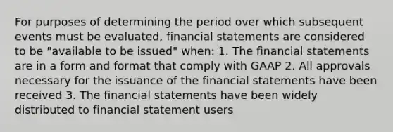 For purposes of determining the period over which subsequent events must be evaluated, financial statements are considered to be "available to be issued" when: 1. The financial statements are in a form and format that comply with GAAP 2. All approvals necessary for the issuance of the financial statements have been received 3. The financial statements have been widely distributed to financial statement users