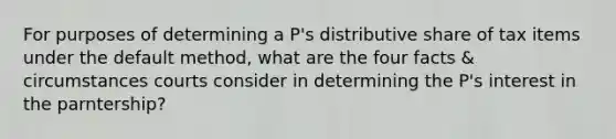 For purposes of determining a P's distributive share of tax items under the default method, what are the four facts & circumstances courts consider in determining the P's interest in the parntership?