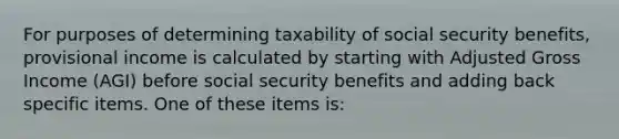 For purposes of determining taxability of social security benefits, provisional income is calculated by starting with Adjusted Gross Income (AGI) before social security benefits and adding back specific items. One of these items is: