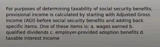 For purposes of determining taxability of social security benefits, provisional income is calculated by starting with Adjusted Gross Income (AGI) before social security benefits and adding back specific items. One of these items is: a. wages earned b. qualified dividends c. employer-provided adoption benefits d. taxable interest income