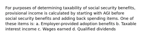 For purposes of determining taxability of social security benefits, provisional income is calculated by starting with AGI before social security benefits and adding back spending items. One of these items is: a. Employer-provided adoption benefits b. Taxable interest income c. Wages earned d. Qualified dividends