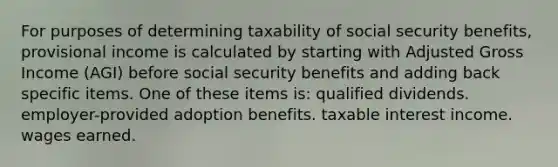 For purposes of determining taxability of social security benefits, provisional income is calculated by starting with Adjusted Gross Income (AGI) before social security benefits and adding back specific items. One of these items is: qualified dividends. employer-provided adoption benefits. taxable interest income. wages earned.