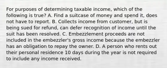 For purposes of determining taxable income, which of the following is true? A. Find a suitcase of money and spend it, does not have to report. B. Collects income from customer, but is being sued for refund, can defer recognition of income until the suit has been resolved. C. Embezzlement proceeds are not included in the embezzler's gross income because the embezzler has an obligation to repay the owner. D. A person who rents out their personal residence 10 days during the year is not required to include any income received.