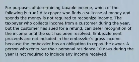 For purposes of determining taxable income, which of the following is true? A taxpayer who finds a suitcase of money and spends the money is not required to recognize income. The taxpayer who collects income from a customer during the year, but the customer has sued for a refund, can defer recognition of the income until the suit has been resolved. Embezzlement proceeds are not included in the embezzler's gross income because the embezzler has an obligation to repay the owner. A person who rents out their personal residence 10 days during the year is not required to include any income received.