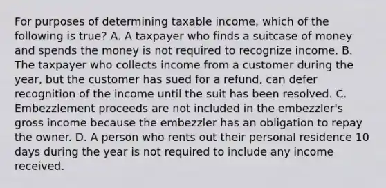 For purposes of determining taxable income, which of the following is true? A. A taxpayer who finds a suitcase of money and spends the money is not required to recognize income. B. The taxpayer who collects income from a customer during the year, but the customer has sued for a refund, can defer recognition of the income until the suit has been resolved. C. Embezzlement proceeds are not included in the embezzler's gross income because the embezzler has an obligation to repay the owner. D. A person who rents out their personal residence 10 days during the year is not required to include any income received.