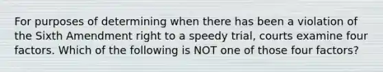 For purposes of determining when there has been a violation of the Sixth Amendment right to a speedy trial, courts examine four factors. Which of the following is NOT one of those four factors?