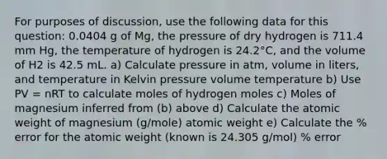 For purposes of discussion, use the following data for this question: 0.0404 g of Mg, the pressure of dry hydrogen is 711.4 mm Hg, the temperature of hydrogen is 24.2°C, and the volume of H2 is 42.5 mL. a) Calculate pressure in atm, volume in liters, and temperature in Kelvin pressure volume temperature b) Use PV = nRT to calculate moles of hydrogen moles c) Moles of magnesium inferred from (b) above d) Calculate the atomic weight of magnesium (g/mole) atomic weight e) Calculate the % error for the atomic weight (known is 24.305 g/mol) % error