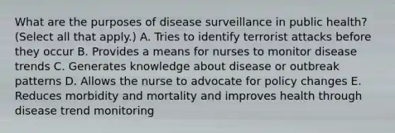 What are the purposes of disease surveillance in public health? (Select all that apply.) A. Tries to identify terrorist attacks before they occur B. Provides a means for nurses to monitor disease trends C. Generates knowledge about disease or outbreak patterns D. Allows the nurse to advocate for policy changes E. Reduces morbidity and mortality and improves health through disease trend monitoring